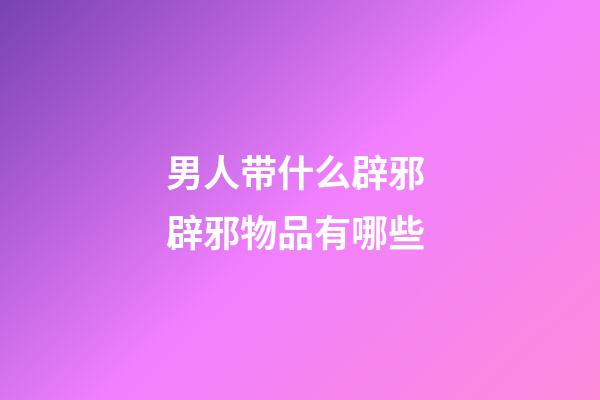 男人带什么辟邪 辟邪物品有哪些